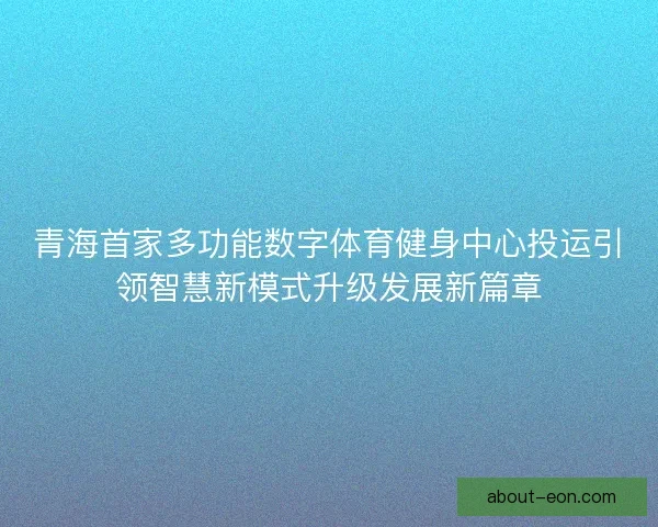 青海首家多功能数字体育健身中心投运引领智慧新模式升级发展新篇章