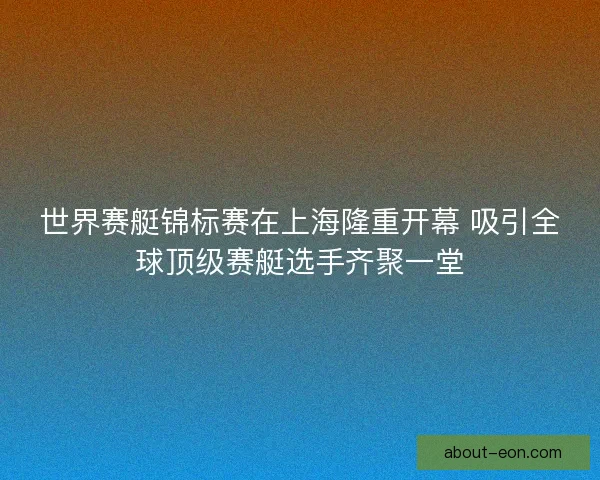 世界赛艇锦标赛在上海隆重开幕 吸引全球顶级赛艇选手齐聚一堂
