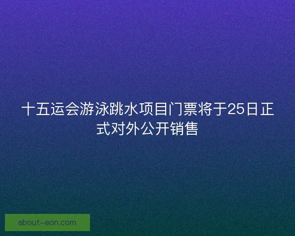 十五运会游泳跳水项目门票将于25日正式对外公开销售